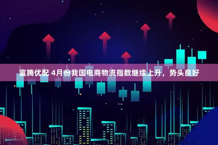 富腾优配 4月份我国电商物流指数继续上升，势头良好
