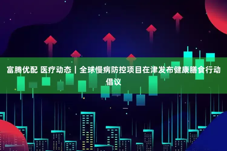 富腾优配 医疗动态｜全球慢病防控项目在津发布健康膳食行动倡议