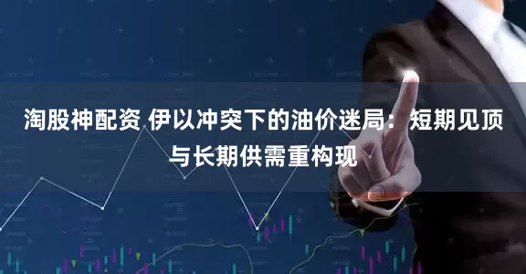 淘股神配资 伊以冲突下的油价迷局：短期见顶与长期供需重构现
