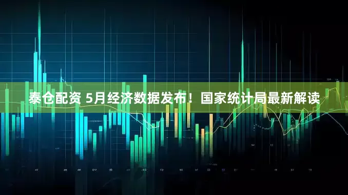 泰仓配资 5月经济数据发布！国家统计局最新解读