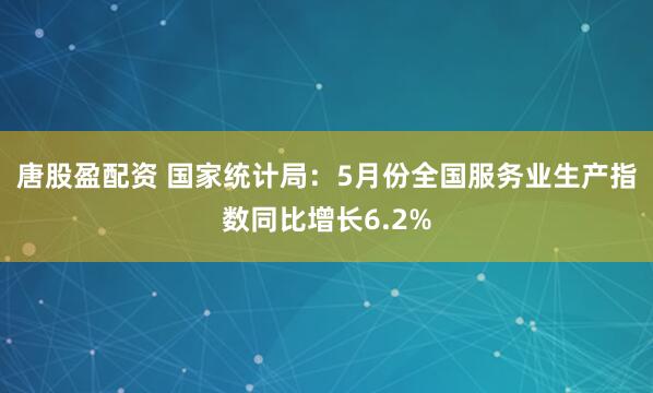唐股盈配资 国家统计局：5月份全国服务业生产指数同比增长6.2%