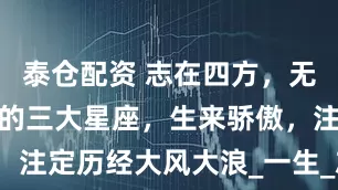 泰仓配资 志在四方，无法忍受平淡的三大星座，生来骄傲，注定历经大风大浪_一生_志向_内心