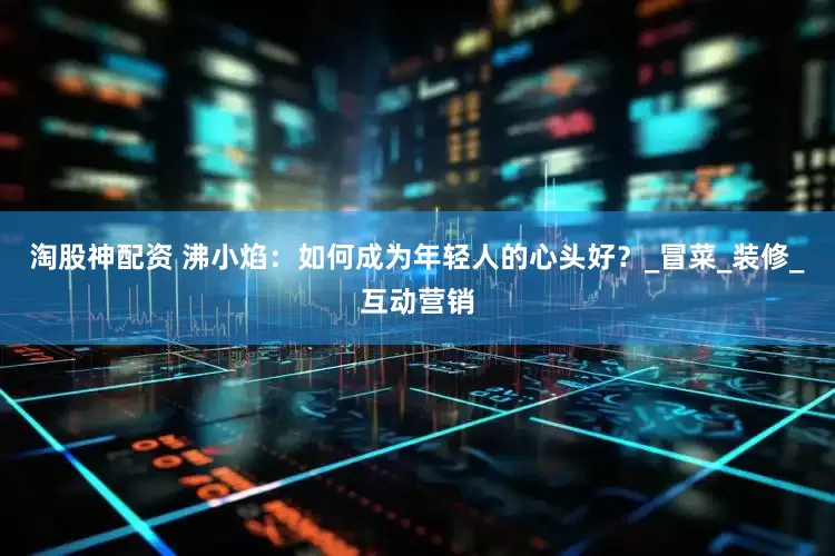 淘股神配资 沸小焰：如何成为年轻人的心头好？_冒菜_装修_互动营销