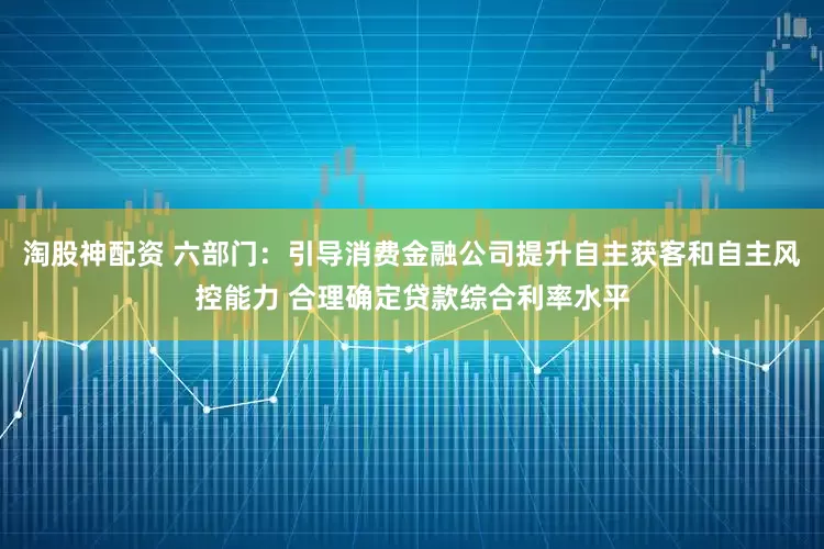 淘股神配资 六部门：引导消费金融公司提升自主获客和自主风控能力 合理确定贷款综合利率水平