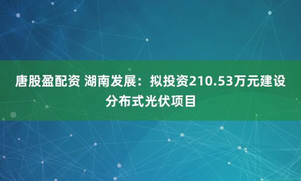 唐股盈配资 湖南发展：拟投资210.53万元建设分布式光伏项目