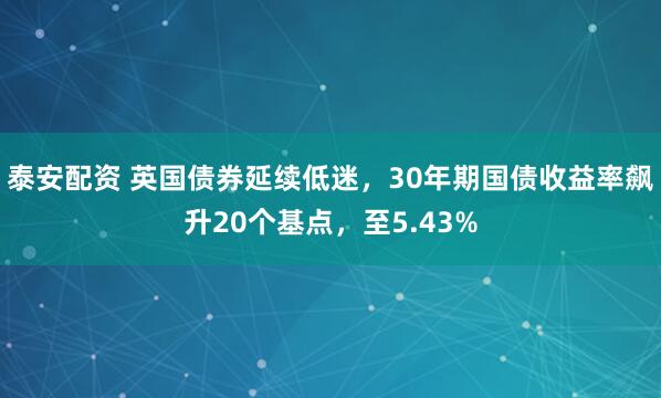 泰安配资 英国债券延续低迷，30年期国债收益率飙升20个基点，至5.43%
