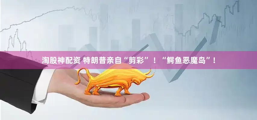 淘股神配资 特朗普亲自“剪彩” ！“鳄鱼恶魔岛”！