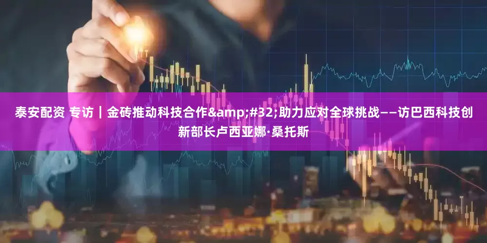 泰安配资 专访｜金砖推动科技合作&#32;助力应对全球挑战——访巴西科技创新部长卢西亚娜·桑托斯