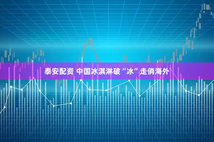 泰安配资 中国冰淇淋破“冰”走俏海外