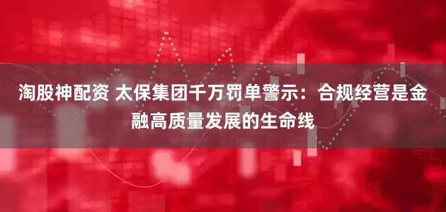 淘股神配资 太保集团千万罚单警示：合规经营是金融高质量发展的生命线