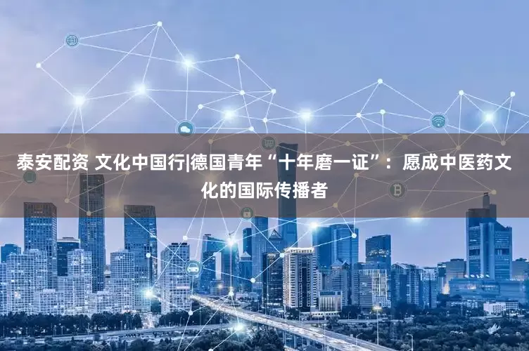 泰安配资 文化中国行|德国青年“十年磨一证”：愿成中医药文化的国际传播者