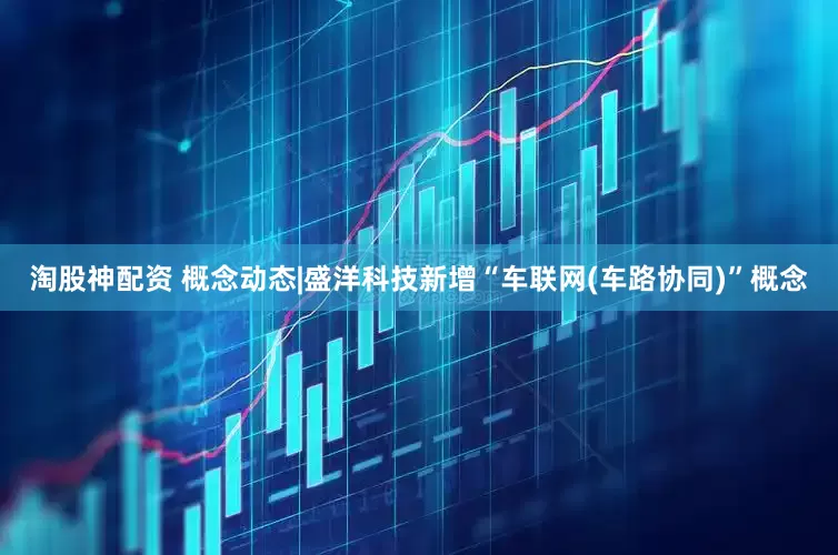 淘股神配资 概念动态|盛洋科技新增“车联网(车路协同)”概念