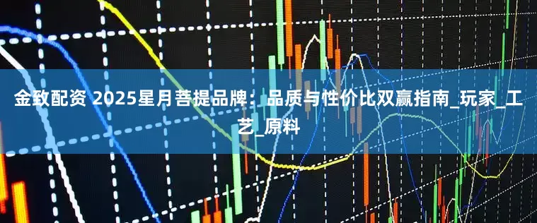 金致配资 2025星月菩提品牌：品质与性价比双赢指南_玩家_工艺_原料