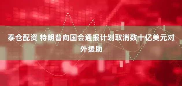 泰仓配资 特朗普向国会通报计划取消数十亿美元对外援助