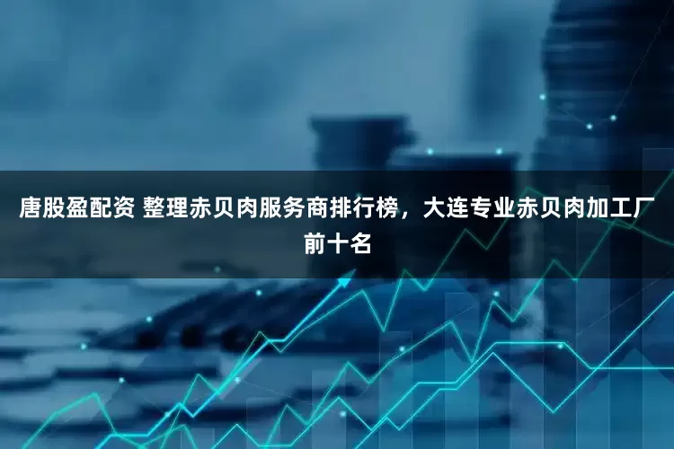 唐股盈配资 整理赤贝肉服务商排行榜，大连专业赤贝肉加工厂前十名